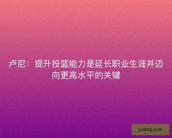 卢尼：提升投篮能力是延长职业生涯并迈向更高水平的关键