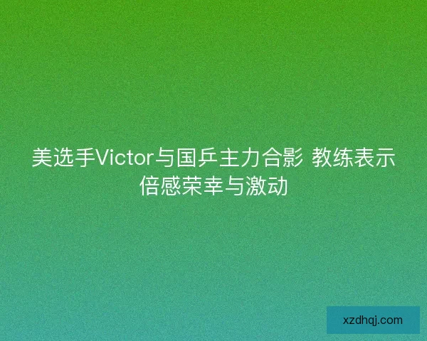 美选手Victor与国乒主力合影 教练表示倍感荣幸与激动