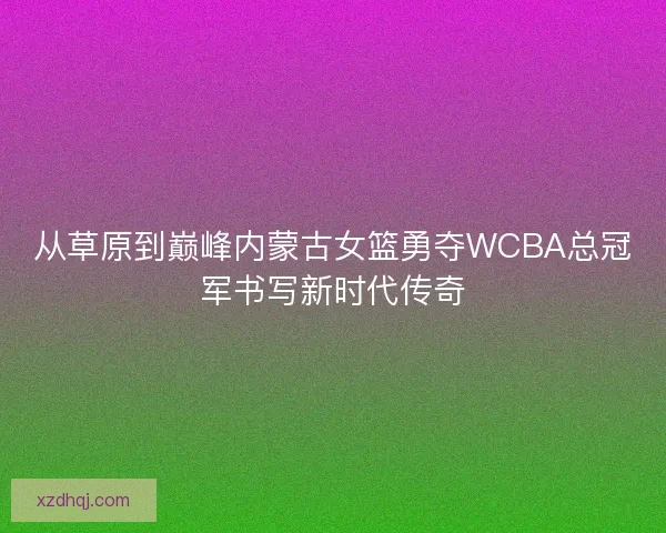 从草原到巅峰内蒙古女篮勇夺WCBA总冠军书写新时代传奇