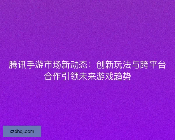 腾讯手游市场新动态：创新玩法与跨平台合作引领未来游戏趋势