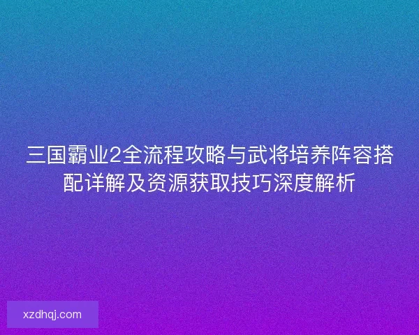 三国霸业2全流程攻略与武将培养阵容搭配详解及资源获取技巧深度解析