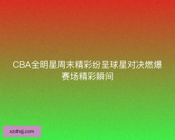 CBA全明星周末精彩纷呈球星对决燃爆赛场精彩瞬间