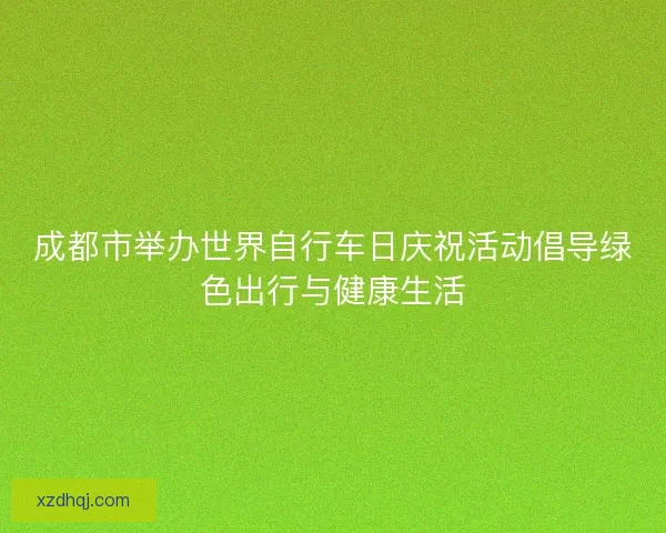 成都市举办世界自行车日庆祝活动倡导绿色出行与健康生活