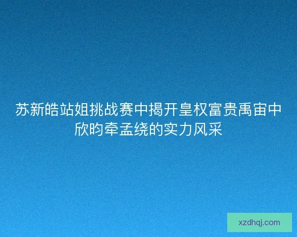 苏新皓站姐挑战赛中揭开皇权富贵禹宙中欣昀牵孟绕的实力风采