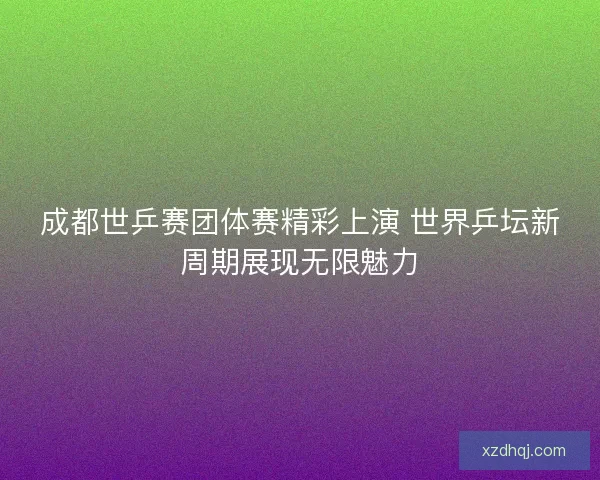成都世乒赛团体赛精彩上演 世界乒坛新周期展现无限魅力