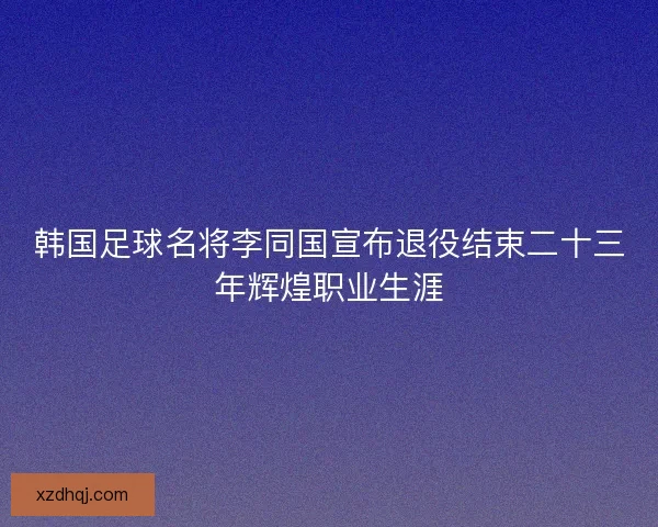 韩国足球名将李同国宣布退役结束二十三年辉煌职业生涯