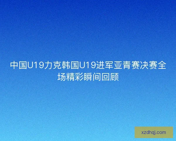 中国U19力克韩国U19进军亚青赛决赛全场精彩瞬间回顾