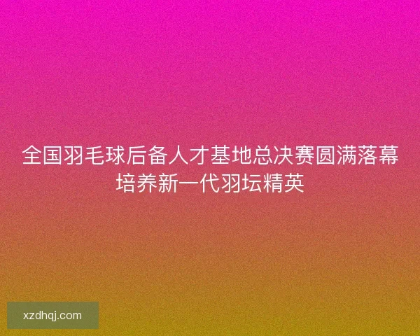 全国羽毛球后备人才基地总决赛圆满落幕培养新一代羽坛精英