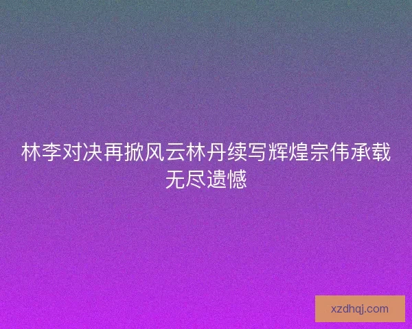 林李对决再掀风云林丹续写辉煌宗伟承载无尽遗憾