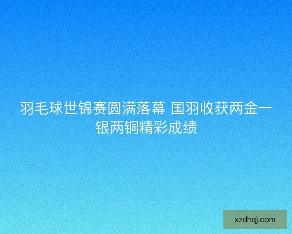 羽毛球世锦赛圆满落幕 国羽收获两金一银两铜精彩成绩